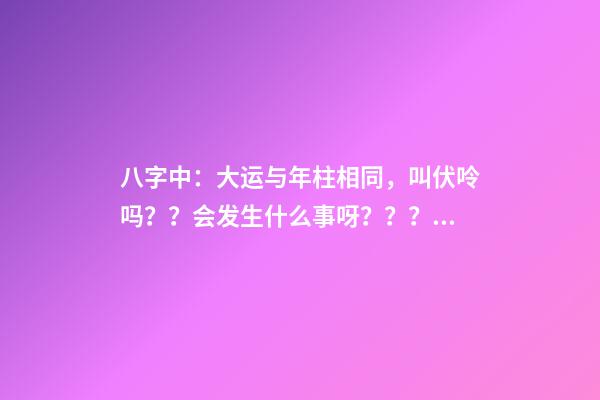 八字中：大运与年柱相同，叫伏呤吗？？会发生什么事呀？？？是不是那么可怕啊？？？！！ 八字大运流年伏呤怎么看-第1张-观点-玄机派